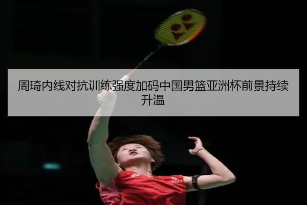 周琦内线对抗训练强度加码中国男篮亚洲杯前景持续升温